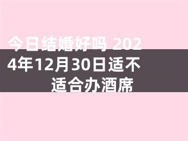 今日结婚好吗 2024年12月30日适不适合办酒席