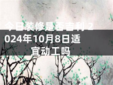 今日装修是否吉利 2024年10月8日适宜动工吗 