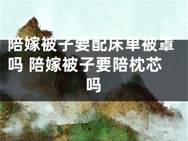 陪嫁被子要配床单被罩吗 陪嫁被子要陪枕芯吗