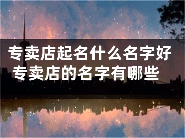 专卖店起名什么名字好 专卖店的名字有哪些