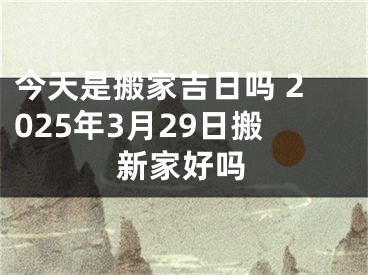 今天是搬家吉日吗 2025年3月29日搬新家好吗