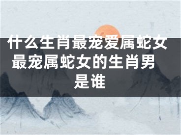 什么生肖最宠爱属蛇女 最宠属蛇女的生肖男是谁