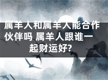 属羊人和属羊人能合作伙伴吗 属羊人跟谁一起财运好?