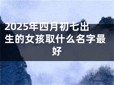 2025年四月初七出生的女孩取什么名字最好