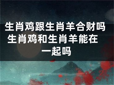 生肖鸡跟生肖羊合财吗 生肖鸡和生肖羊能在一起吗