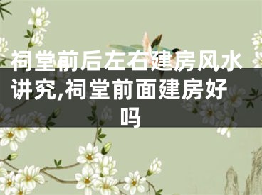 祠堂前后左右建房风水讲究,祠堂前面建房好吗