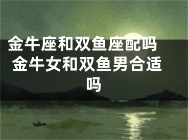 金牛座和双鱼座配吗  金牛女和双鱼男合适吗