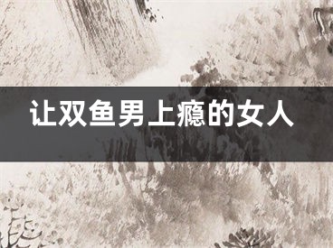 让双鱼男上瘾的女人