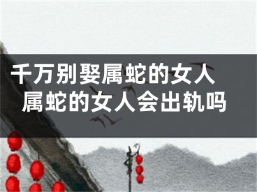 千万别娶属蛇的女人 属蛇的女人会出轨吗