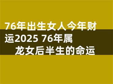 76年出生女人今年财运2025 76年属龙女后半生的命运