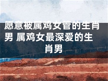愿意被属鸡女管的生肖男 属鸡女最深爱的生肖男
