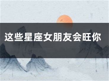 这些星座女朋友会旺你