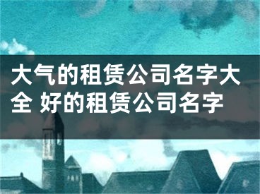 大气的租赁公司名字大全 好的租赁公司名字