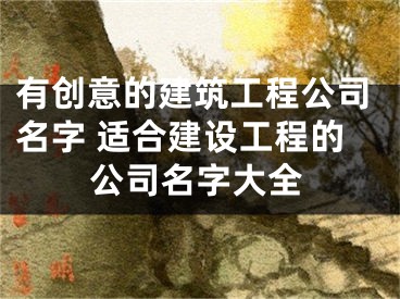 有创意的建筑工程公司名字 适合建设工程的公司名字大全