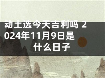 动土选今天吉利吗 2024年11月9日是什么日子