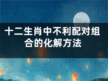 十二生肖中不利配对组合的化解方法