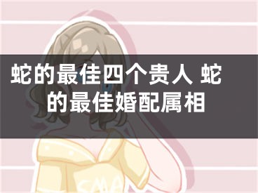 蛇的最佳四个贵人 蛇的最佳婚配属相