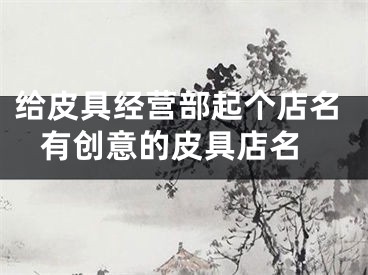 给皮具经营部起个店名 有创意的皮具店名