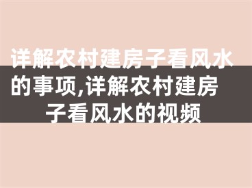 详解农村建房子看风水的事项,详解农村建房子看风水的视频