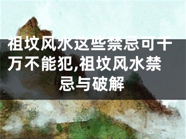 祖坟风水这些禁忌可千万不能犯,祖坟风水禁忌与破解