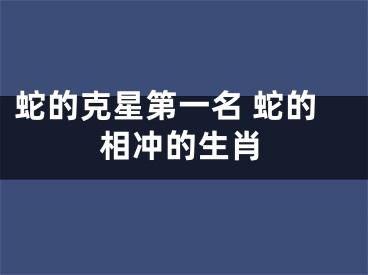 蛇的克星第一名 蛇的相冲的生肖