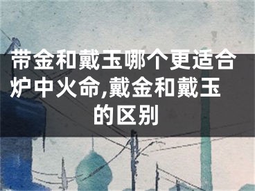 带金和戴玉哪个更适合炉中火命,戴金和戴玉的区别