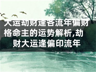 大运劫财逢各流年偏财格命主的运势解析,劫财大运逢偏印流年
