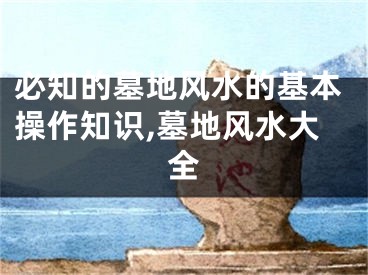 必知的墓地风水的基本操作知识,墓地风水大全