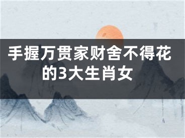 手握万贯家财舍不得花的3大生肖女