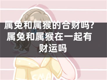 属兔和属猴的合财吗? 属兔和属猴在一起有财运吗
