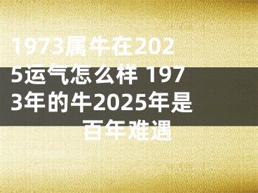 1973属牛在2025运气怎么样 1973年的牛2025年是百年难遇