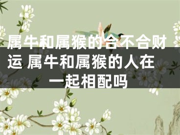 属牛和属猴的合不合财运 属牛和属猴的人在一起相配吗