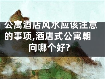 公寓酒店风水应该注意的事项,酒店式公寓朝向哪个好?