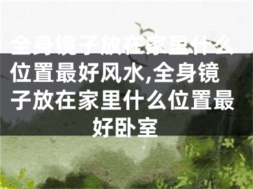 全身镜子放在家里什么位置最好风水,全身镜子放在家里什么位置最好卧室