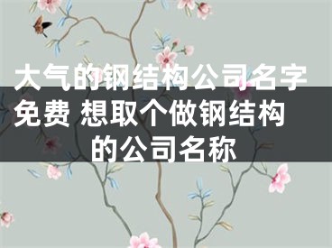 大气的钢结构公司名字免费 想取个做钢结构的公司名称