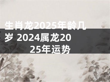 生肖龙2025年龄几岁 2024属龙2025年运势