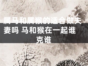 属马和属猴的适合做夫妻吗 马和猴在一起谁克谁