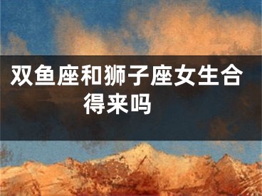 双鱼座和狮子座女生合得来吗 