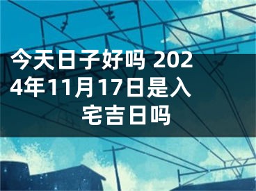 今天日子好吗 2024年11月17日是入宅吉日吗