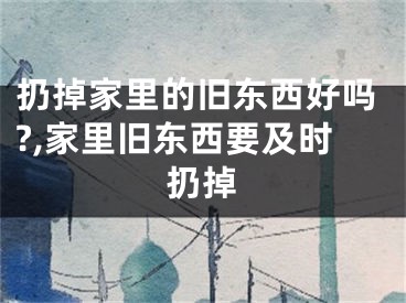 扔掉家里的旧东西好吗?,家里旧东西要及时扔掉