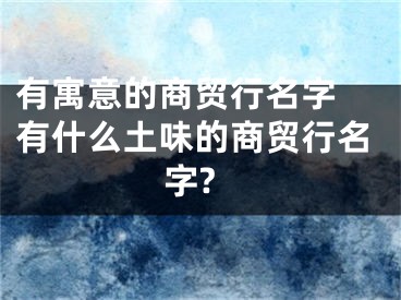 有寓意的商贸行名字 有什么土味的商贸行名字?