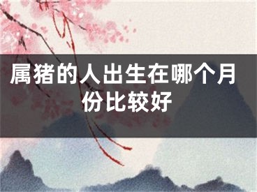 属猪的人出生在哪个月份比较好