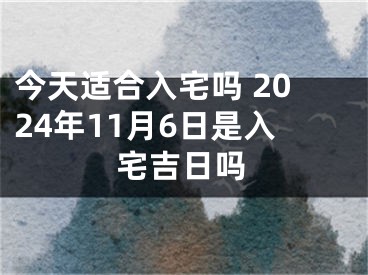 今天适合入宅吗 2024年11月6日是入宅吉日吗