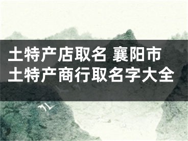 土特产店取名 襄阳市土特产商行取名字大全