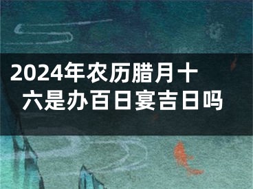 2024年农历腊月十六是办百日宴吉日吗