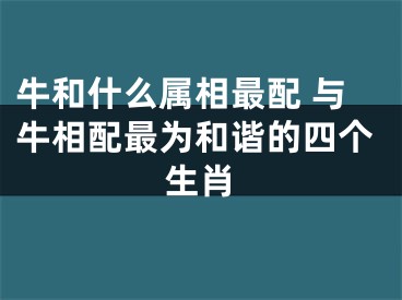 牛和什么属相最配 与牛相配最为和谐的四个生肖