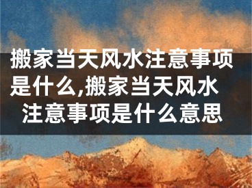 搬家当天风水注意事项是什么,搬家当天风水注意事项是什么意思