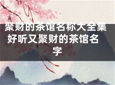 聚财的茶馆名称大全集 好听又聚财的茶馆名字