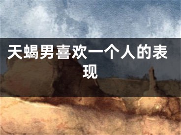 天蝎男喜欢一个人的表现