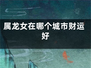 属龙女在哪个城市财运好